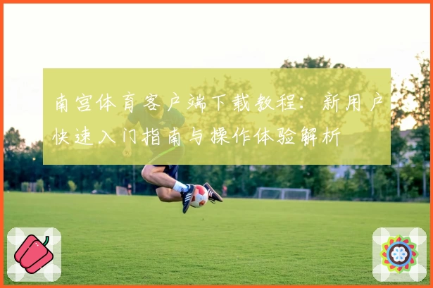 南宫体育客户端下载教程：新用户快速入门指南与操作体验解析