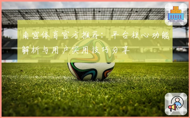 南宫体育官方推荐：平台核心功能解析与用户实用技巧分享