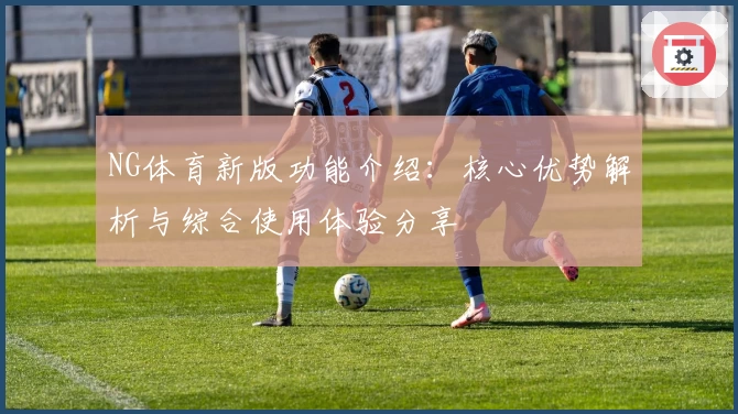 NG体育新版功能介绍：核心优势解析与综合使用体验分享
