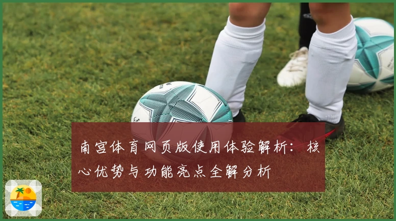 南宫体育网页版使用体验解析：核心优势与功能亮点全解分析