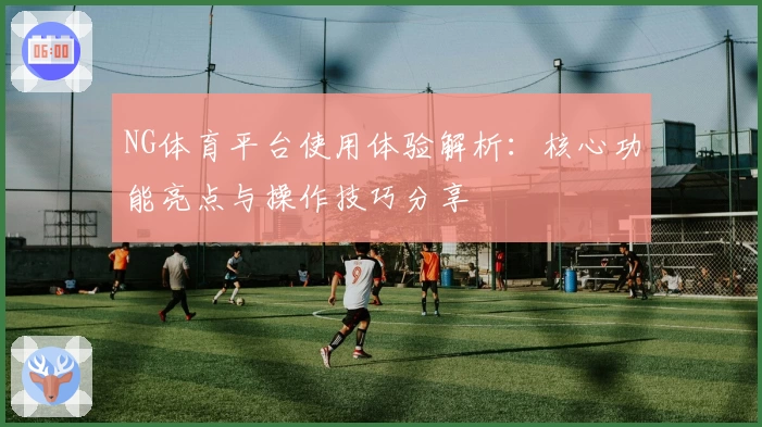 NG体育平台使用体验解析：核心功能亮点与操作技巧分享